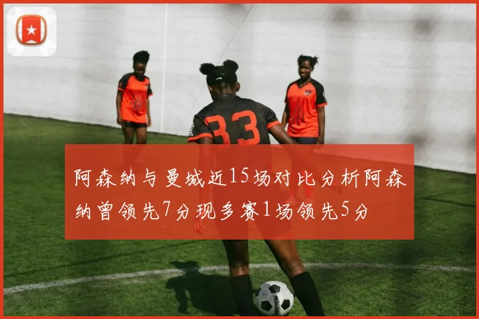 阿森纳与曼城近15场对比分析阿森纳曾领先7分现多赛1场领先5分