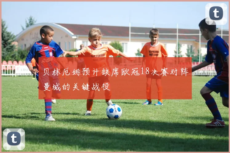 贝林厄姆预计缺席欧冠18决赛对阵曼城的关键战役