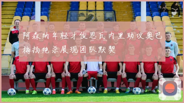 阿森纳年轻才俊恩瓦内里助攻奥巴梅扬绝杀展现团队默契